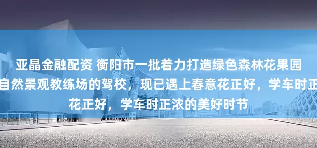亚晶金融配资 衡阳市一批着力打造绿色森林花果园林级高端品牌自然景观教练场的驾校，现已遇上春意花正好，学车时正浓的美好时节