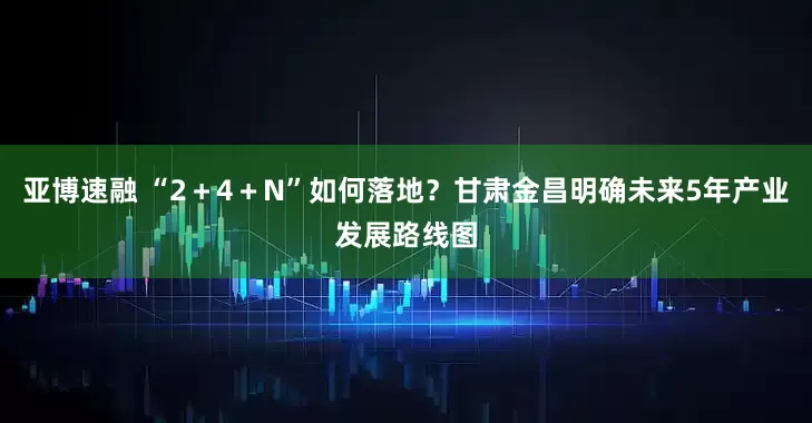亚博速融 “2+4+N”如何落地?甘肃金昌明确未来5年产业发展路线图